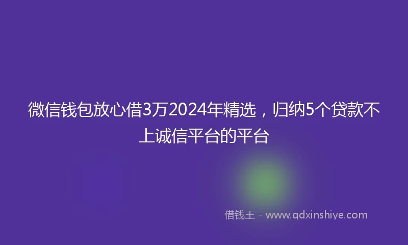 微信钱包放心借3万2024年精选，归纳5个贷款不上诚信平台的平台