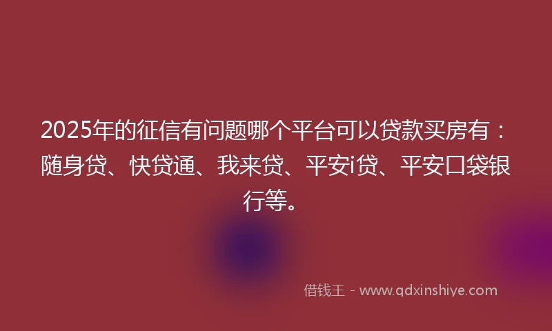 2025年的征信有问题哪个平台可以贷款买房有：随身贷、快贷通、我来贷、平安i贷、平安口袋银行等。