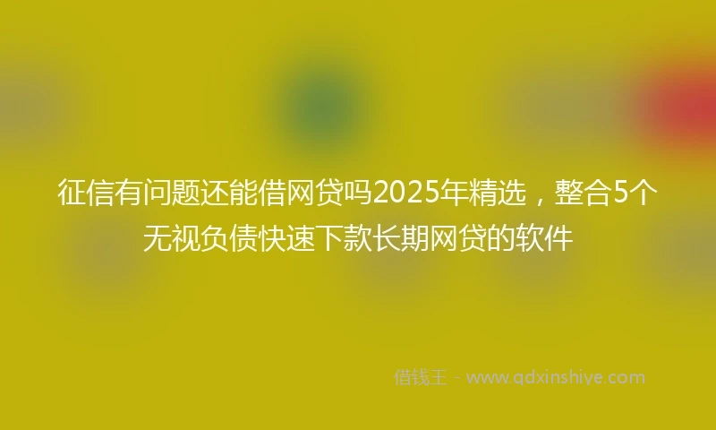 征信有问题还能借网贷吗2025年精选，整合5个无视负债快速下款长期网贷的软件