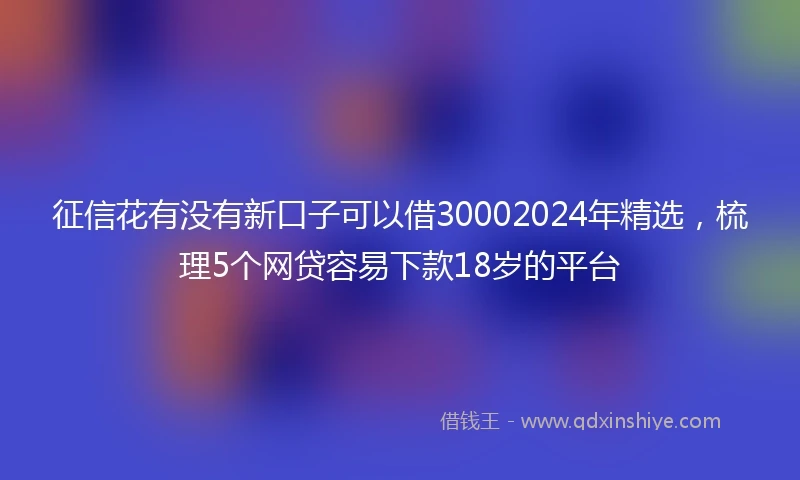 征信花有没有新口子可以借30002024年精选，梳理5个网贷容易下款18岁的平台