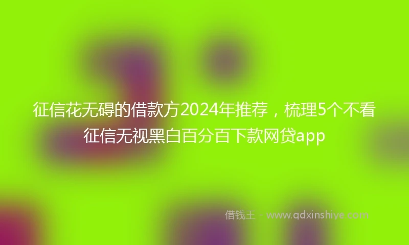 征信花无碍的借款方2024年推荐，梳理5个不看征信无视黑白百分百下款网贷app
