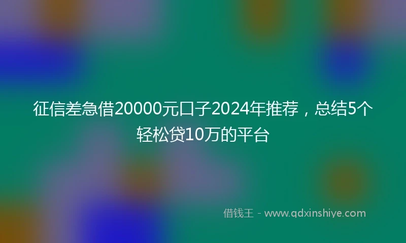征信差急借20000元口子2024年推荐，总结5个轻松贷10万的平台