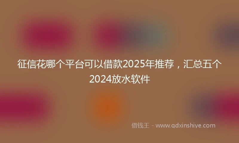 征信花哪个平台可以借款2025年推荐，汇总五个2024放水软件