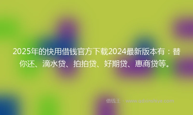 2025年的快用借钱官方下载2024最新版本有：替你还、滴水贷、拍拍贷、好期贷、惠商贷等。