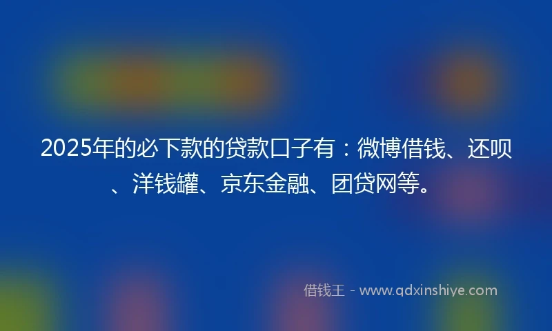 2025年的必下款的贷款口子有：微博借钱、还呗、洋钱罐、京东金融、团贷网等。