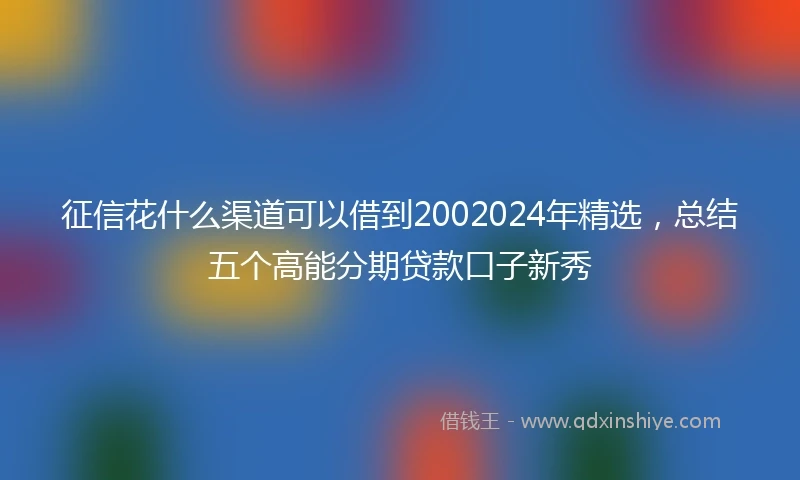 征信花什么渠道可以借到2002024年精选，总结五个高能分期贷款口子新秀