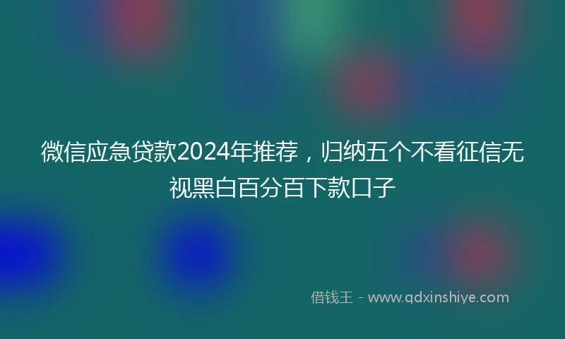 微信应急贷款2024年推荐，归纳五个不看征信无视黑白百分百下款口子