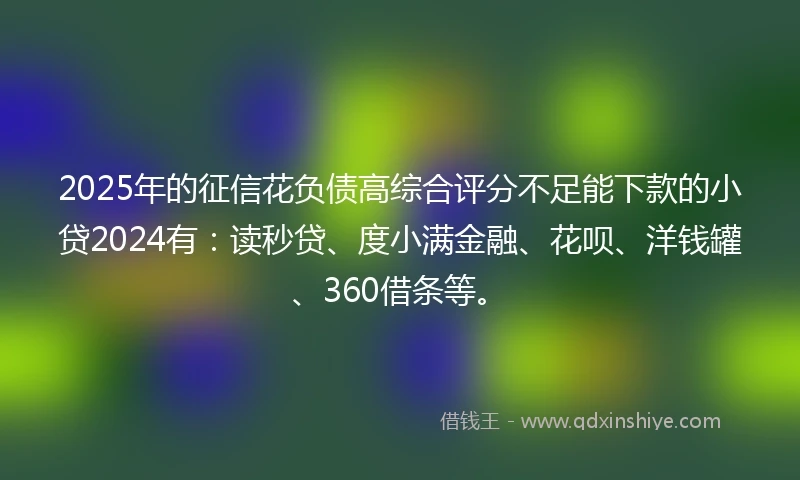 2025年的征信花负债高综合评分不足能下款的小贷2024有：读秒贷、度小满金融、花呗、洋钱罐、360借条等。
