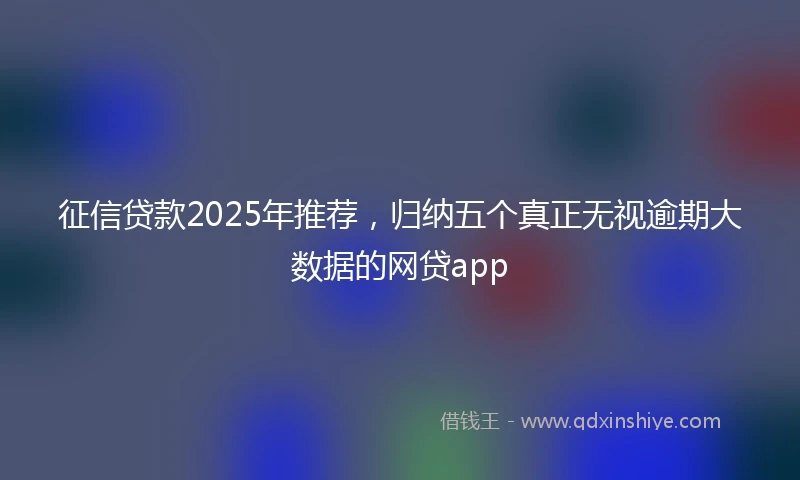 征信贷款2025年推荐，归纳五个真正无视逾期大数据的网贷app