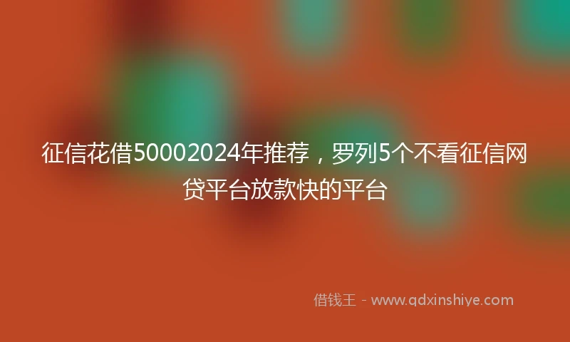 征信花借50002024年推荐，罗列5个不看征信网贷平台放款快的平台