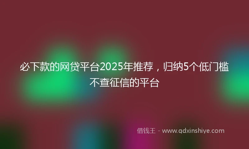 必下款的网贷平台2025年推荐，归纳5个低门槛不查征信的平台
