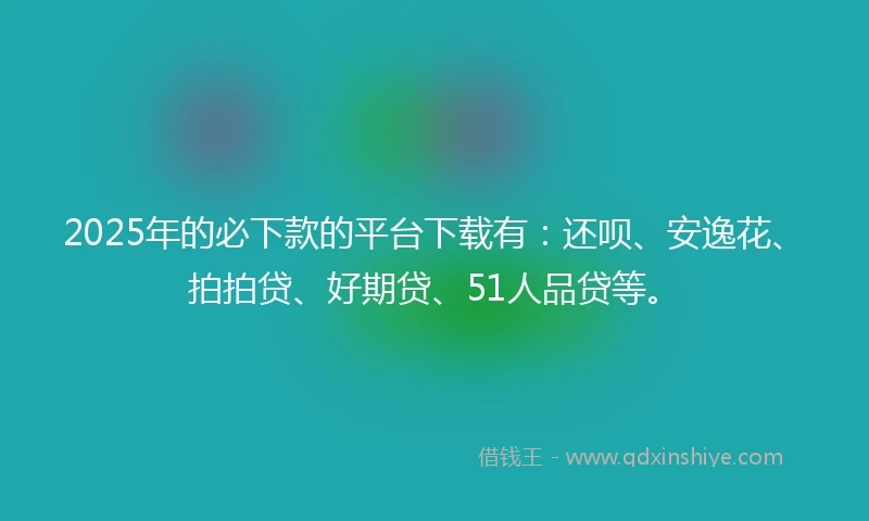 2025年的必下款的平台下载有：还呗、安逸花、拍拍贷、好期贷、51人品贷等。