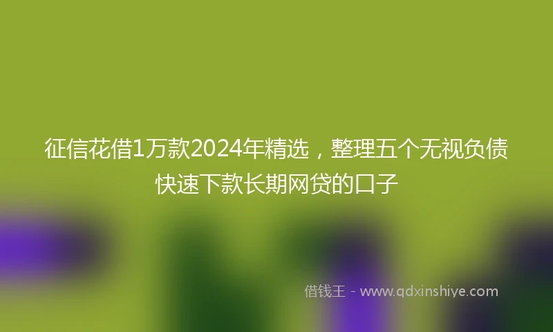 征信花借1万款2024年精选，整理五个无视负债快速下款长期网贷的口子