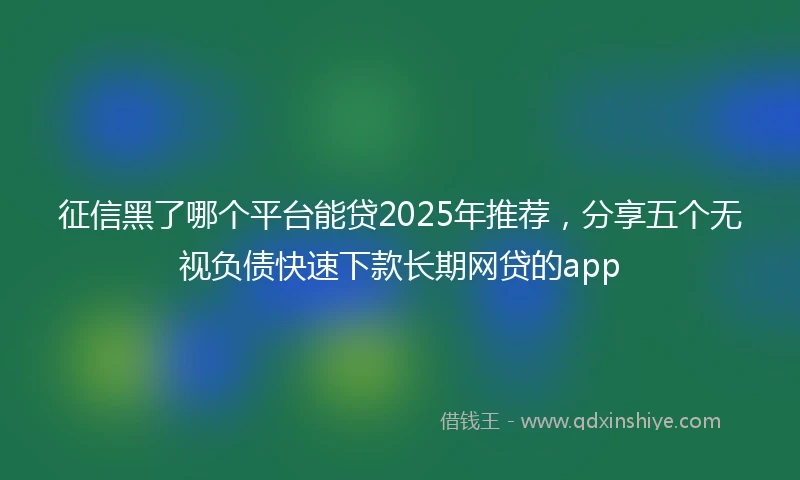 征信黑了哪个平台能贷2025年推荐，分享五个无视负债快速下款长期网贷的app