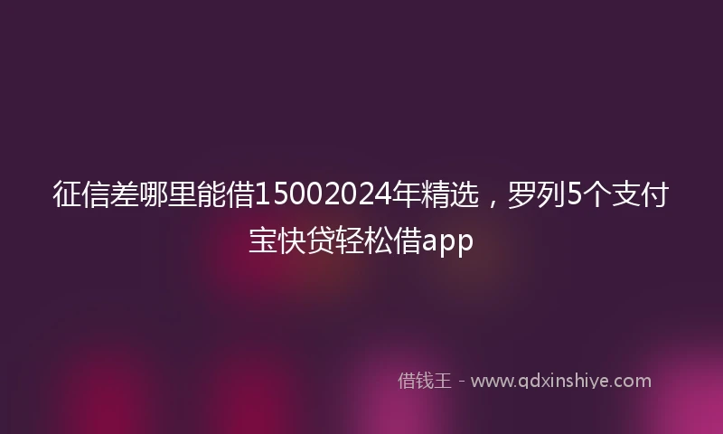 征信差哪里能借15002024年精选，罗列5个支付宝快贷轻松借app