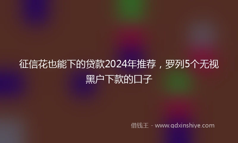 征信花也能下的贷款2024年推荐，罗列5个无视黑户下款的口子