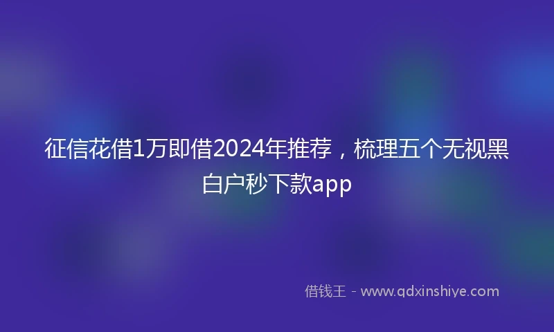 征信花借1万即借2024年推荐，梳理五个无视黑白户秒下款app
