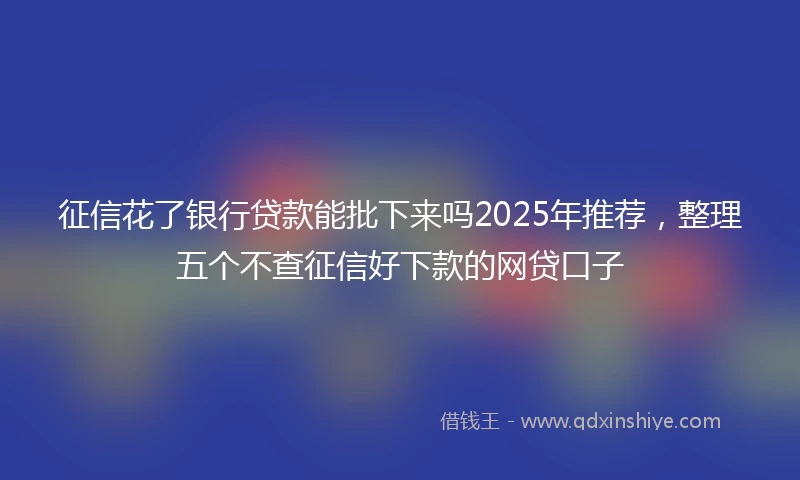 征信花了银行贷款能批下来吗2025年推荐，整理五个不查征信好下款的网贷口子