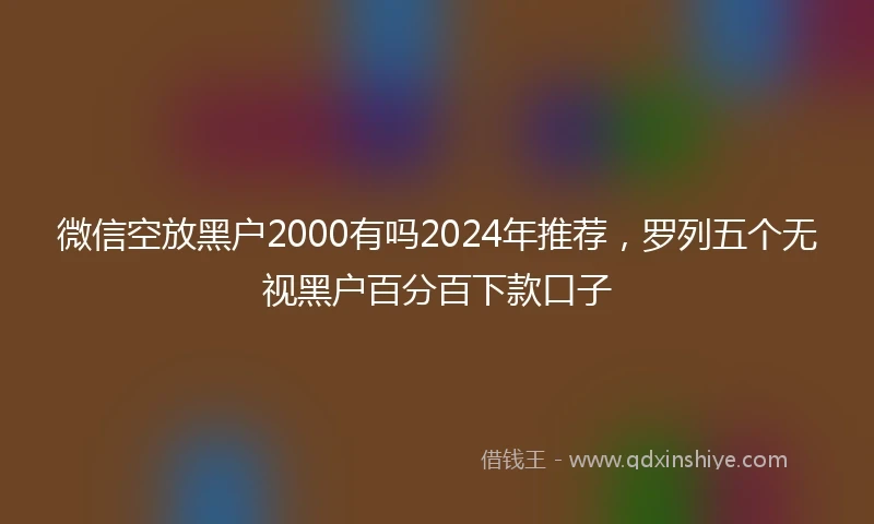 微信空放黑户2000有吗2024年推荐，罗列五个无视黑户百分百下款口子