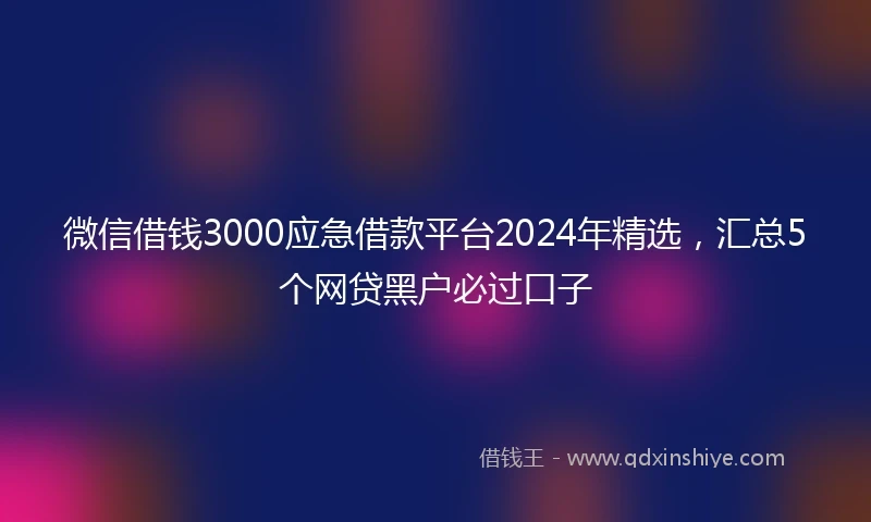 微信借钱3000应急借款平台2024年精选，汇总5个网贷黑户必过口子