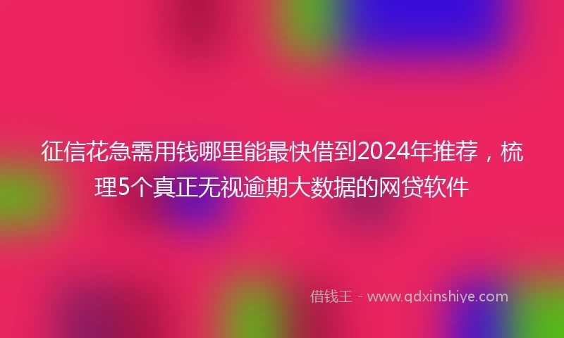 征信花急需用钱哪里能最快借到2024年推荐，梳理5个真正无视逾期大数据的网贷软件