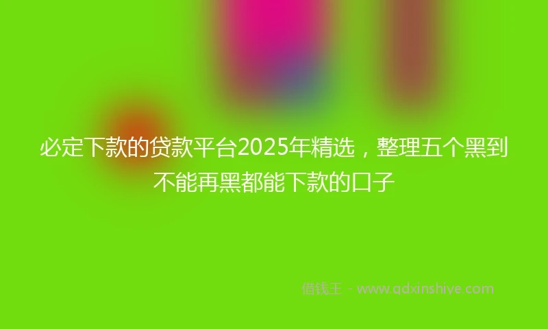 必定下款的贷款平台2025年精选,整理五个黑到不能再黑都能下款的口子