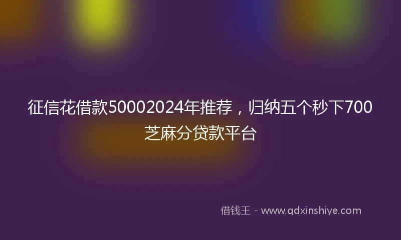 征信花借款50002024年推荐，归纳五个秒下700芝麻分贷款平台