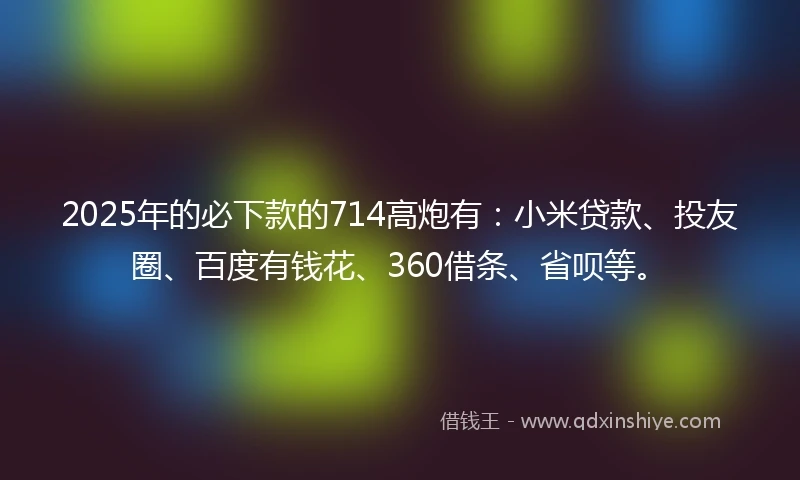 2025年的必下款的714高炮有：小米贷款、投友圈、百度有钱花、360借条、省呗等。