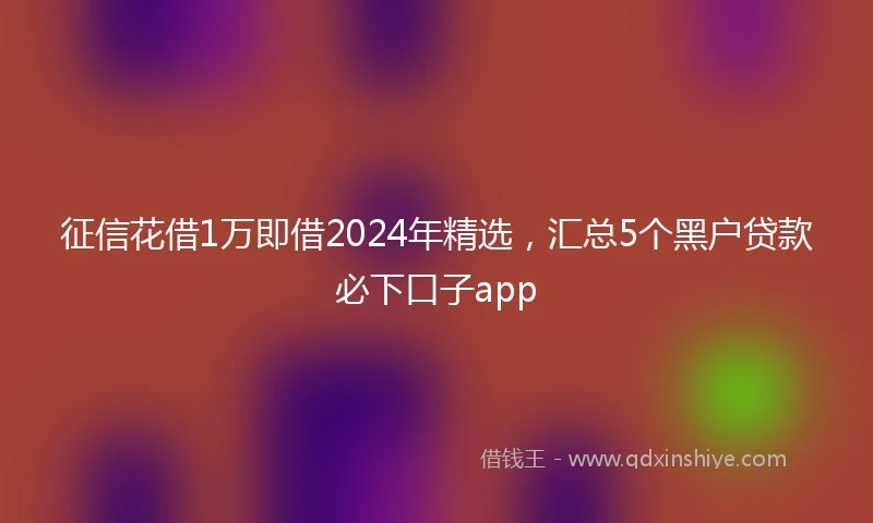 征信花借1万即借2024年精选，汇总5个黑户贷款必下口子app