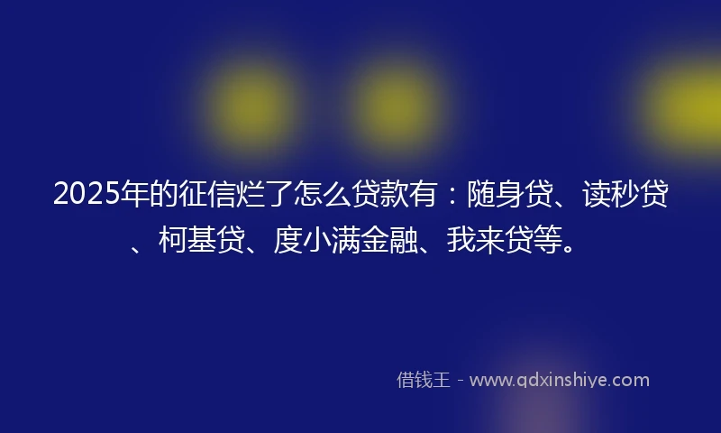 2025年的征信烂了怎么贷款有：随身贷、读秒贷、柯基贷、度小满金融、我来贷等。