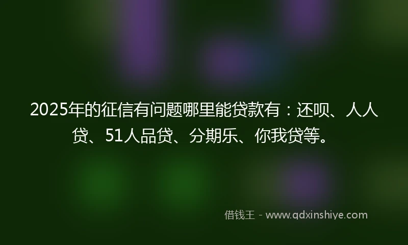 2025年的征信有问题哪里能贷款有：还呗、人人贷、51人品贷、分期乐、你我贷等。