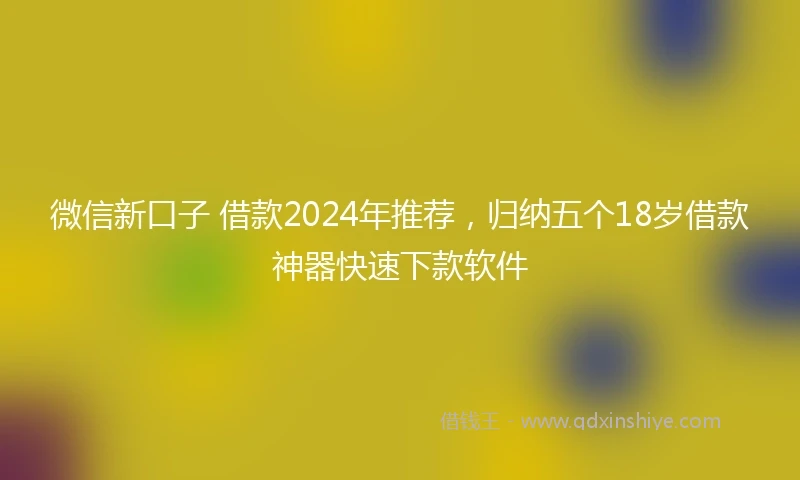 微信新口子 借款2024年推荐，归纳五个18岁借款神器快速下款软件