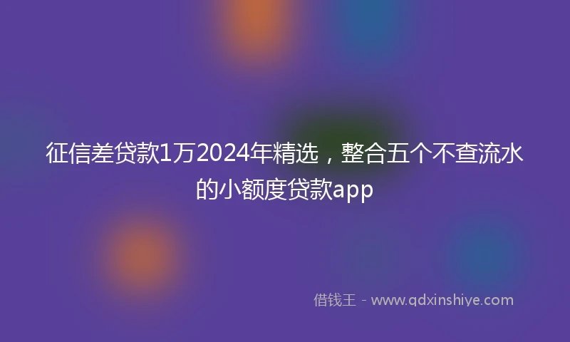 征信差贷款1万2024年精选，整合五个不查流水的小额度贷款app