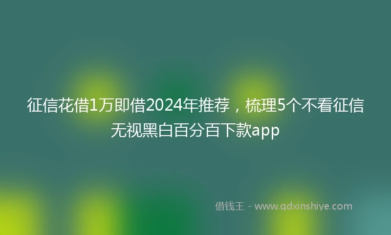征信花借1万即借2024年推荐，梳理5个不看征信无视黑白百分百下款app