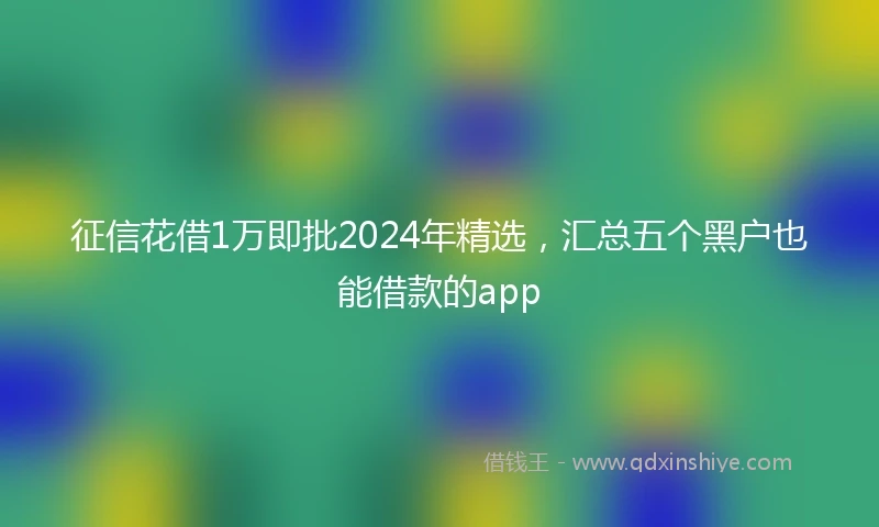 征信花借1万即批2024年精选，汇总五个黑户也能借款的app