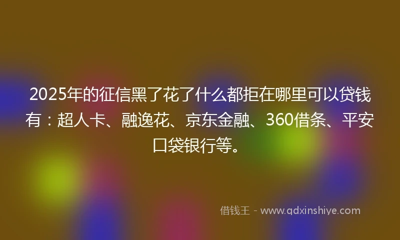 2025年的征信黑了花了什么都拒在哪里可以贷钱有：超人卡、融逸花、京东金融、360借条、平安口袋银行等。
