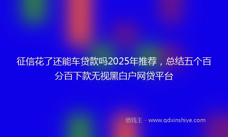 征信花了还能车贷款吗2025年推荐，总结五个百分百下款无视黑白户网贷平台