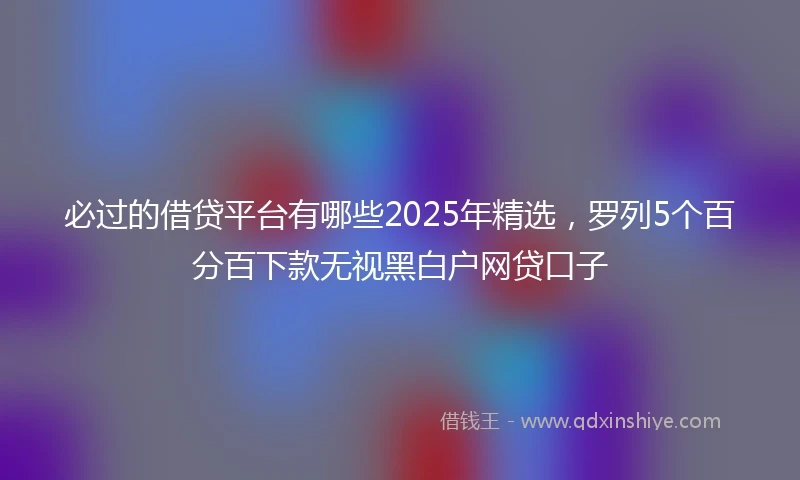 必过的借贷平台有哪些2025年精选,罗列5个百分百下款无视黑白户网贷口子