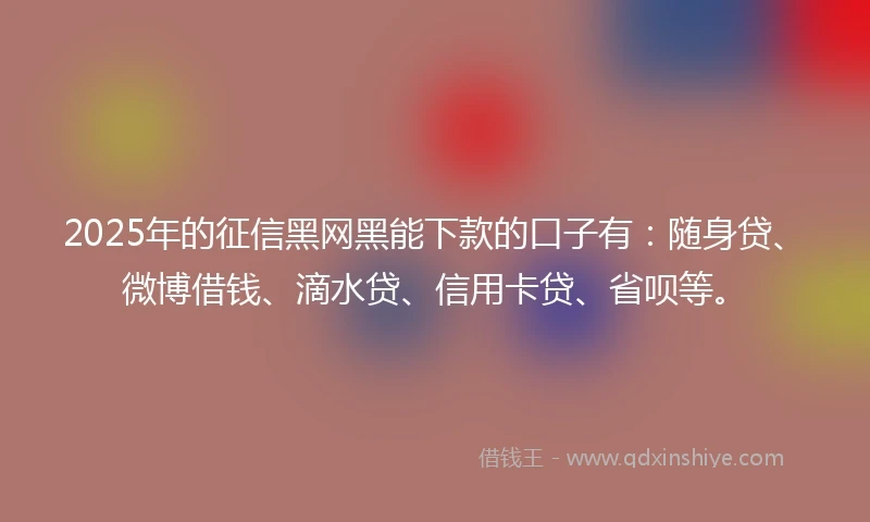 2025年的征信黑网黑能下款的口子有：随身贷、微博借钱、滴水贷、信用卡贷、省呗等。