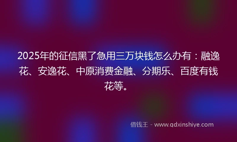 2025年的征信黑了急用三万块钱怎么办有：融逸花、安逸花、中原消费金融、分期乐、百度有钱花等。