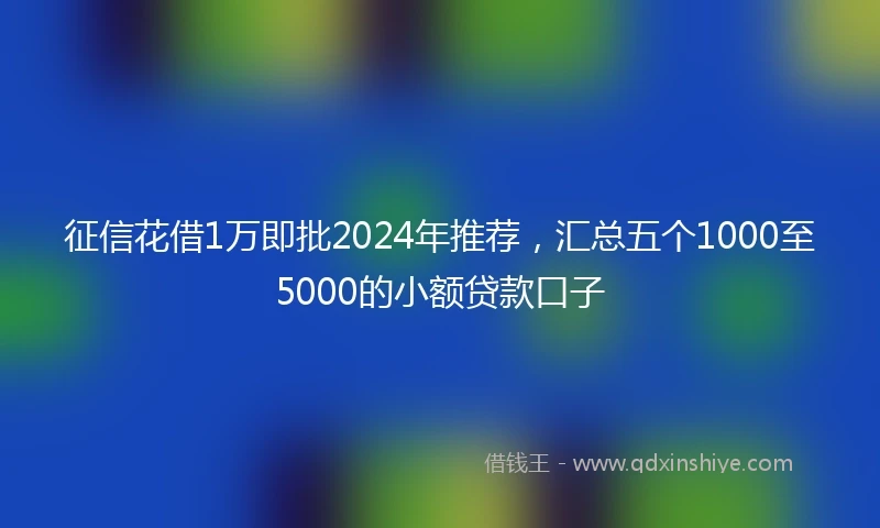 征信花借1万即批2024年推荐，汇总五个1000至5000的小额贷款口子