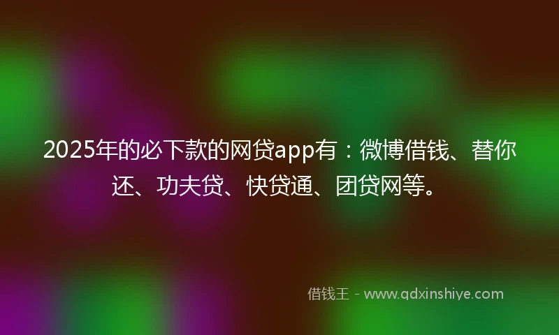2025年的必下款的网贷app有：微博借钱、替你还、功夫贷、快贷通、团贷网等。