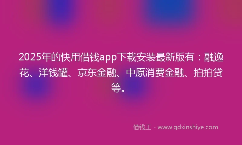 2025年的快用借钱app下载安装最新版有：融逸花、洋钱罐、京东金融、中原消费金融、拍拍贷等。