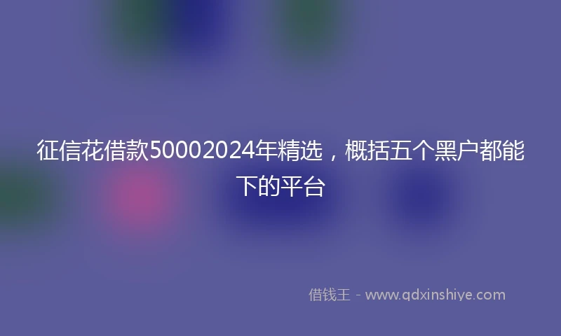 征信花借款50002024年精选，概括五个黑户都能下的平台