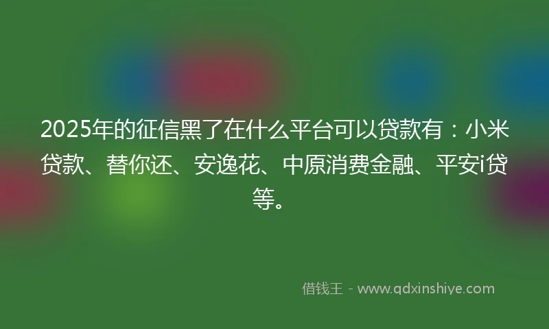 2025年的征信黑了在什么平台可以贷款有：小米贷款、替你还、安逸花、中原消费金融、平安i贷等。
