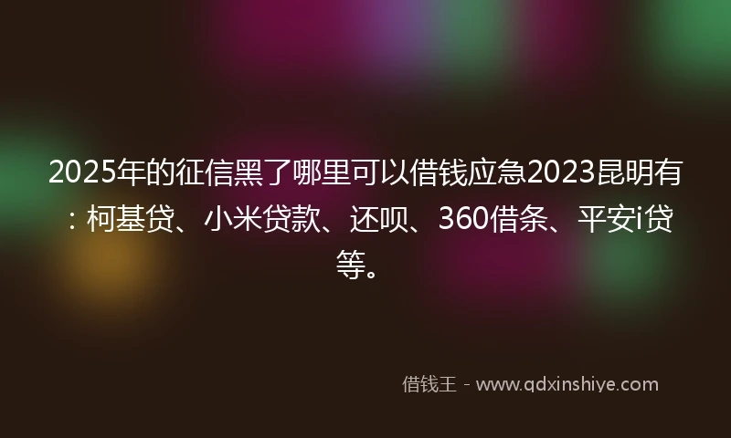 2025年的征信黑了哪里可以借钱应急2023昆明有：柯基贷、小米贷款、还呗、360借条、平安i贷等。