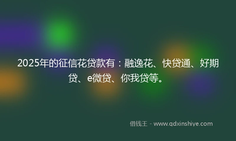 2025年的征信花贷款有：融逸花、快贷通、好期贷、e微贷、你我贷等。