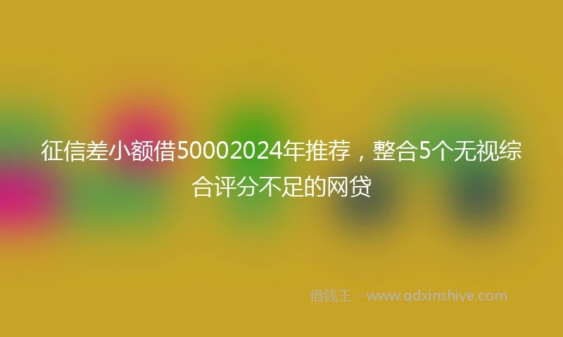 征信差小额借50002024年推荐，整合5个无视综合评分不足的网贷