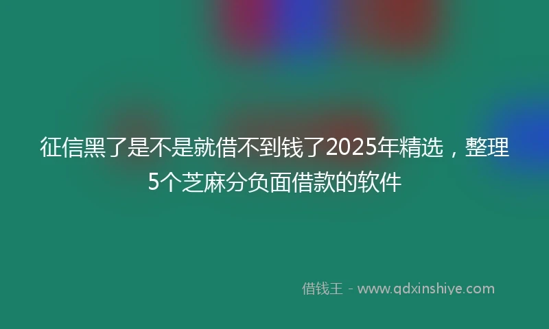 征信黑了是不是就借不到钱了2025年精选，整理5个芝麻分负面借款的软件