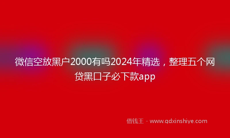 微信空放黑户2000有吗2024年精选，整理五个网贷黑口子必下款app